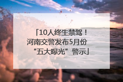 10人终生禁驾！河南交警发布5月份“五大曝光”警示